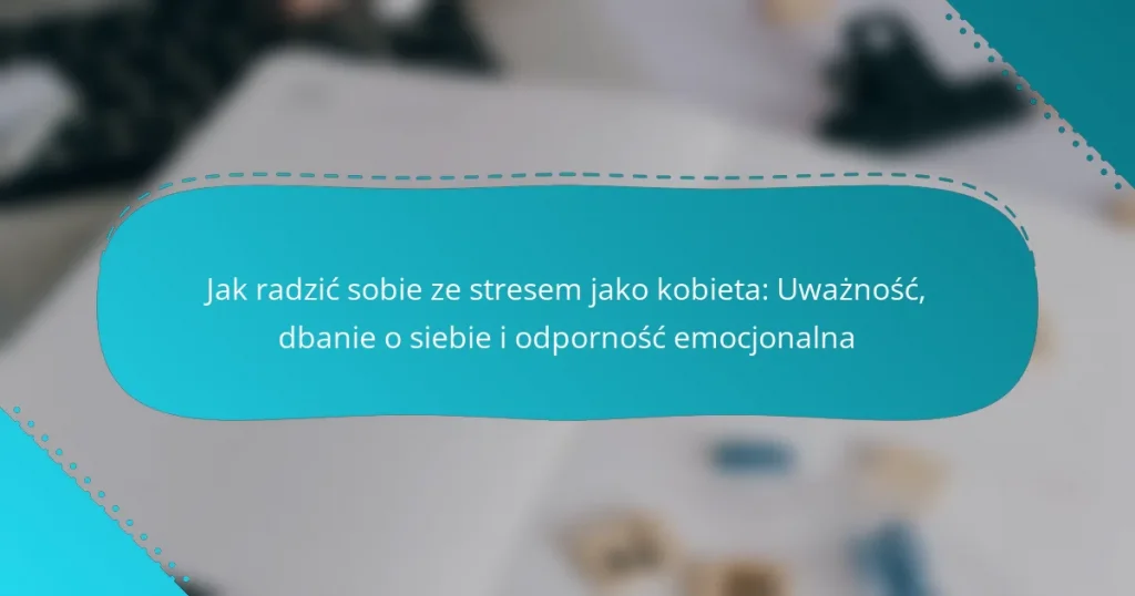 Jak radzić sobie ze stresem jako kobieta: Uważność, dbanie o siebie i odporność emocjonalna