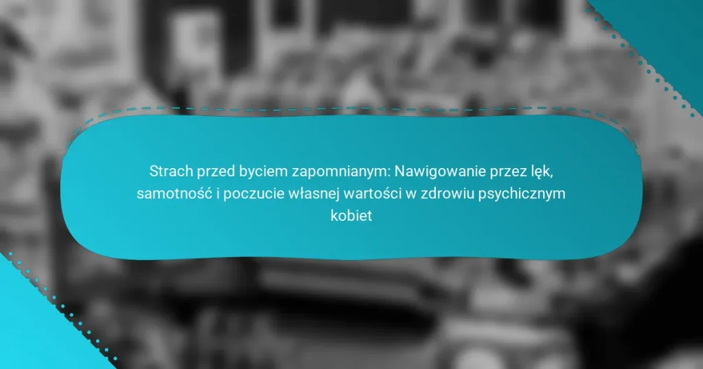 Strach przed byciem zapomnianym: Nawigowanie przez lęk, samotność i poczucie własnej wartości w zdrowiu psychicznym kobiet