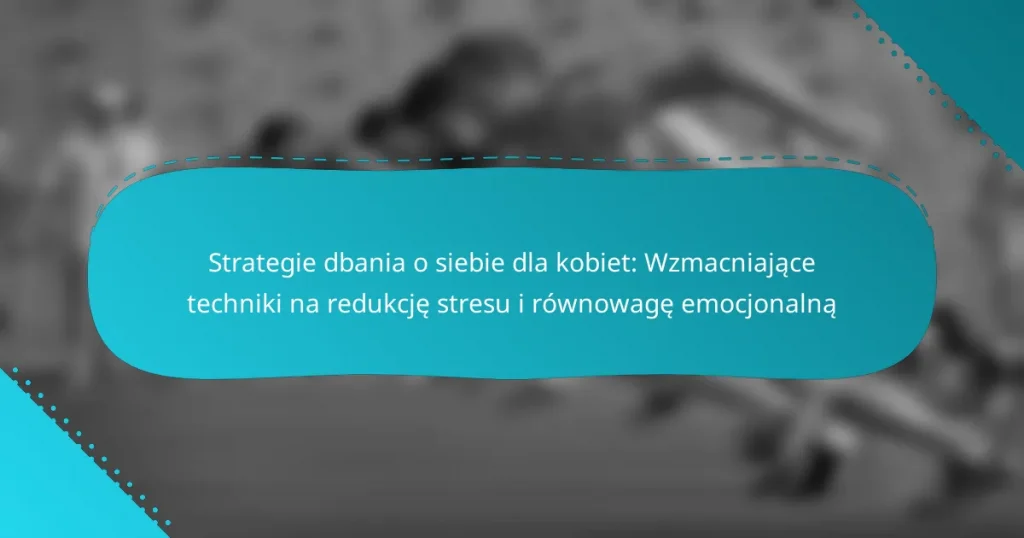 Strategie dbania o siebie dla kobiet: Wzmacniające techniki na redukcję stresu i równowagę emocjonalną