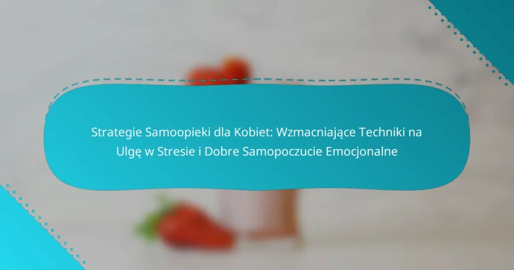 Strategie Samoopieki dla Kobiet: Wzmacniające Techniki na Ulgę w Stresie i Dobre Samopoczucie Emocjonalne