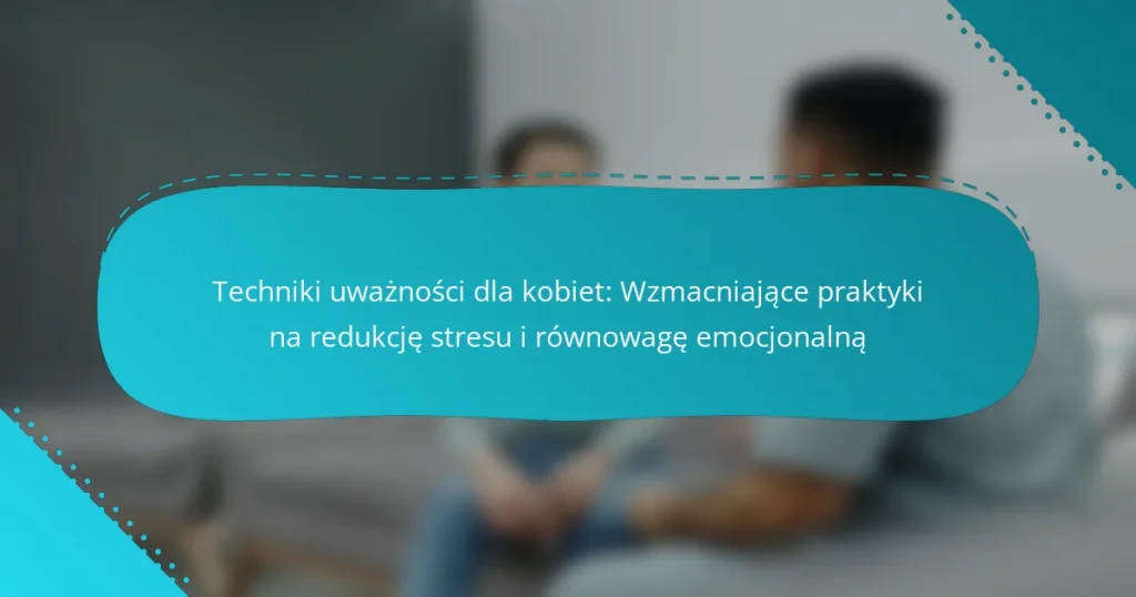 Techniki uważności dla kobiet: Wzmacniające praktyki na redukcję stresu i równowagę emocjonalną
