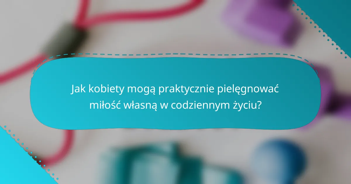 Jak kobiety mogą praktycznie pielęgnować miłość własną w codziennym życiu?