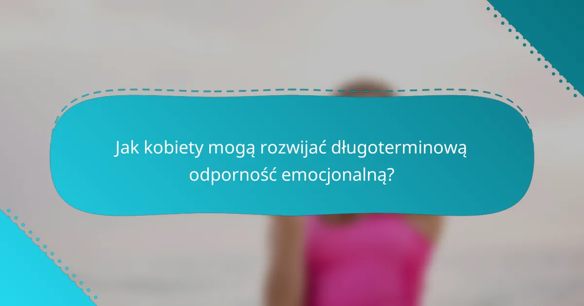 Jak kobiety mogą rozwijać długoterminową odporność emocjonalną?