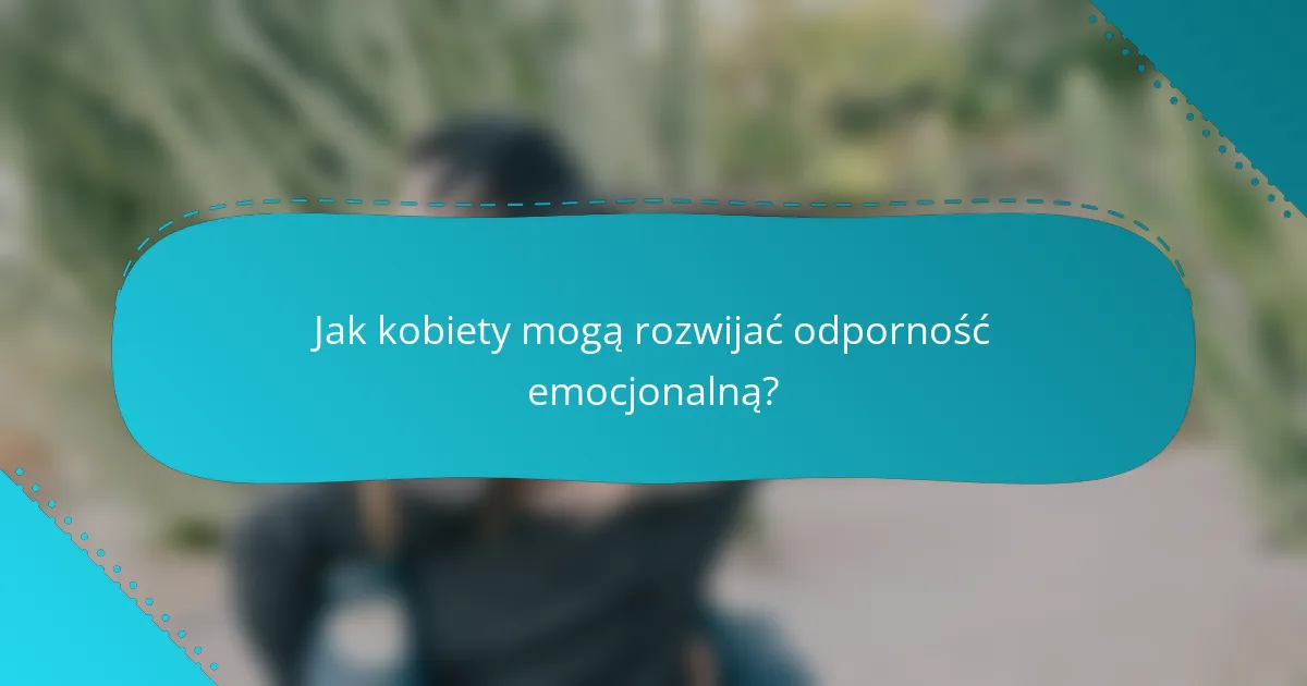 Jak kobiety mogą rozwijać odporność emocjonalną?