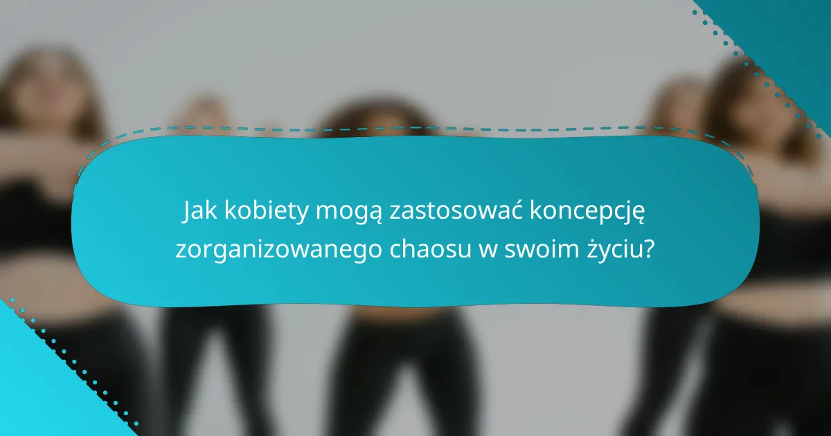 Jak kobiety mogą zastosować koncepcję zorganizowanego chaosu w swoim życiu?