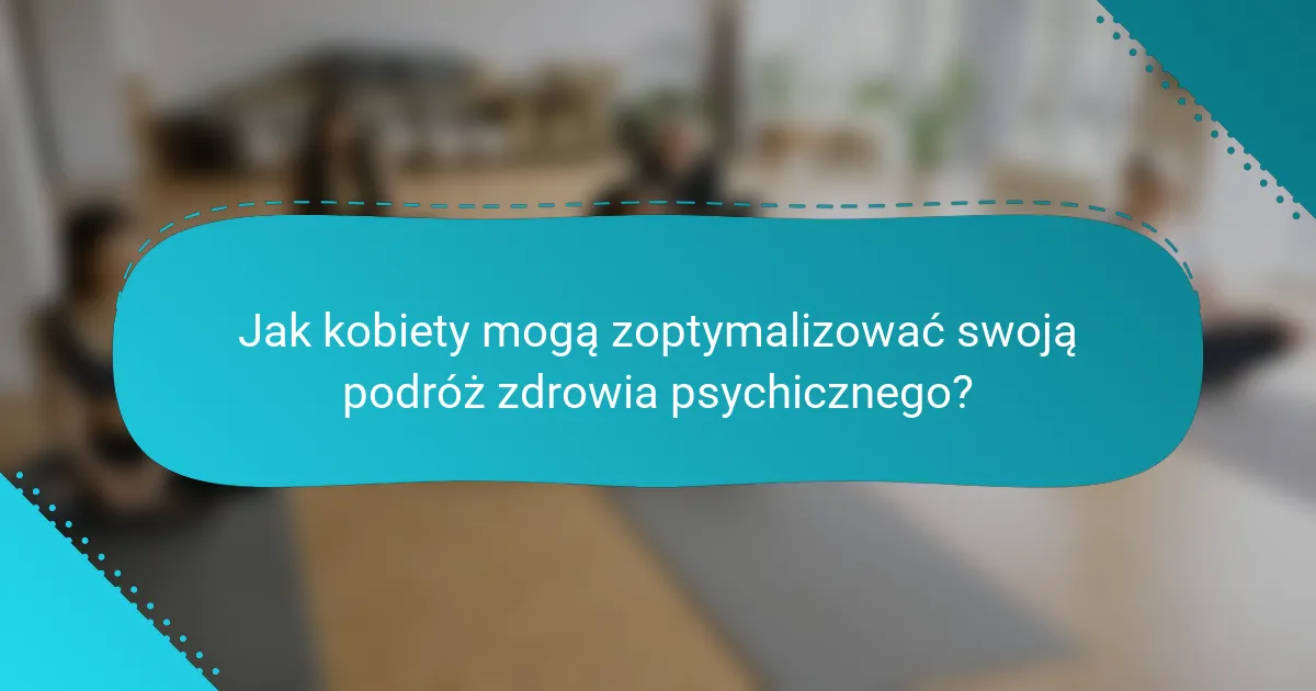 Jak kobiety mogą zoptymalizować swoją podróż zdrowia psychicznego?