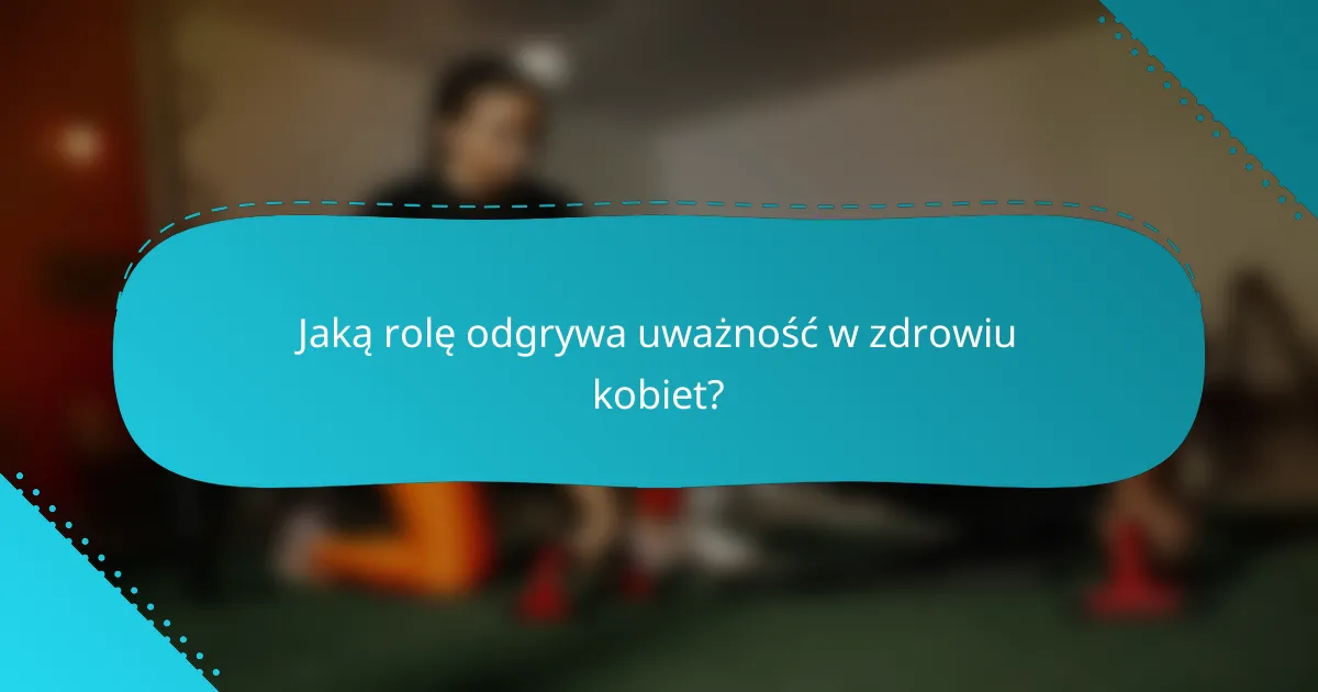 Jaką rolę odgrywa uważność w zdrowiu kobiet?