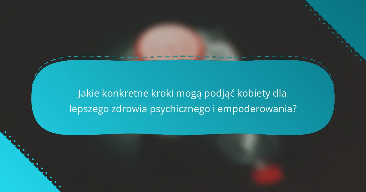 Jakie konkretne kroki mogą podjąć kobiety dla lepszego zdrowia psychicznego i empoderowania?