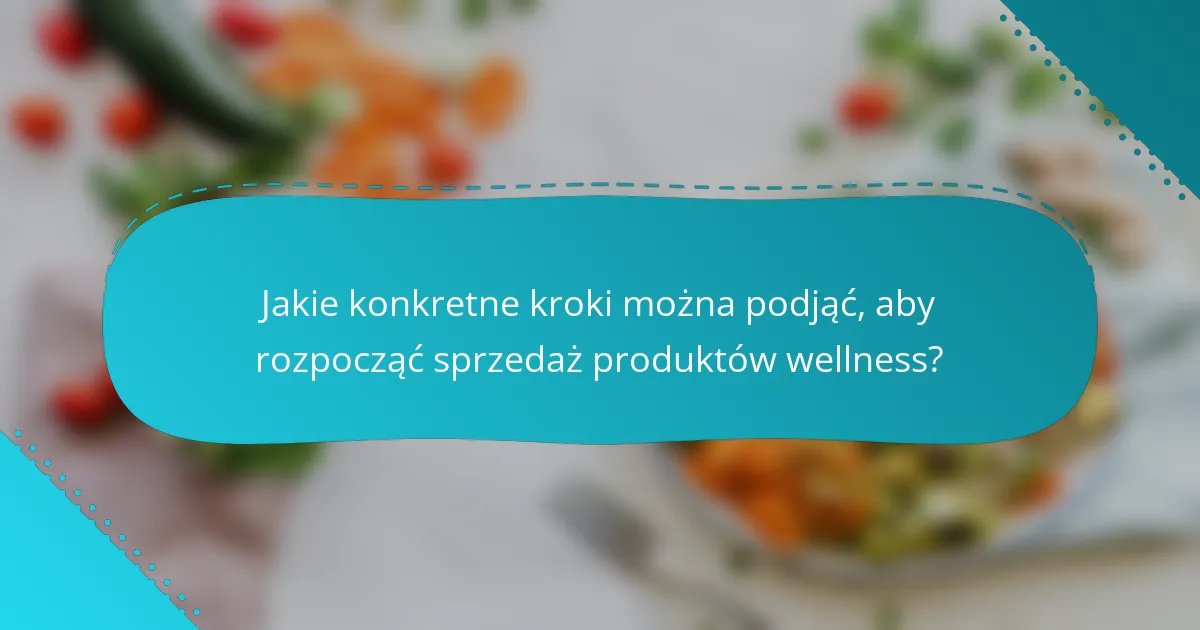 Jakie konkretne kroki można podjąć, aby rozpocząć sprzedaż produktów wellness?