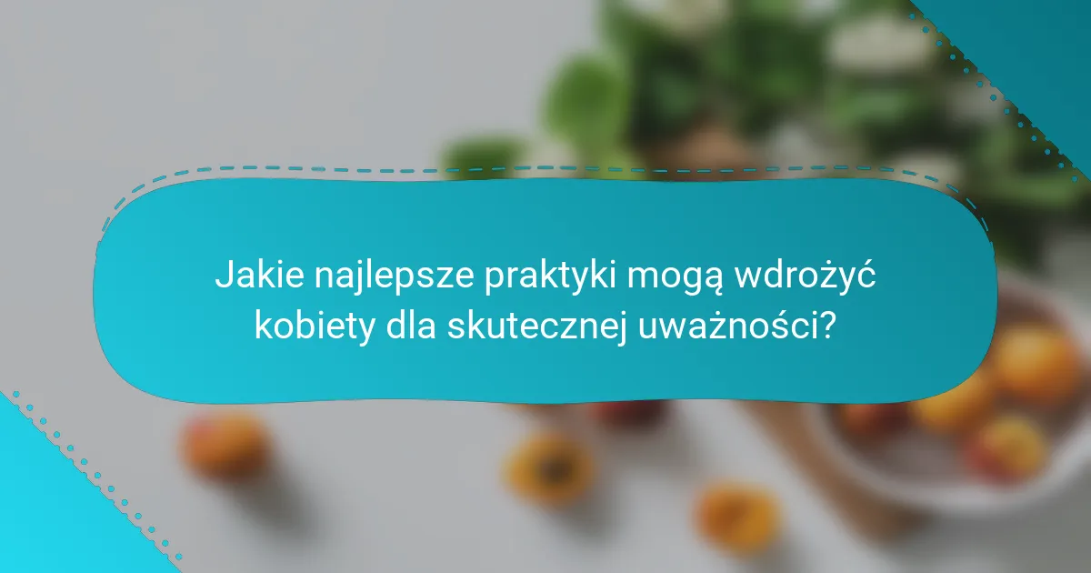 Jakie najlepsze praktyki mogą wdrożyć kobiety dla skutecznej uważności?