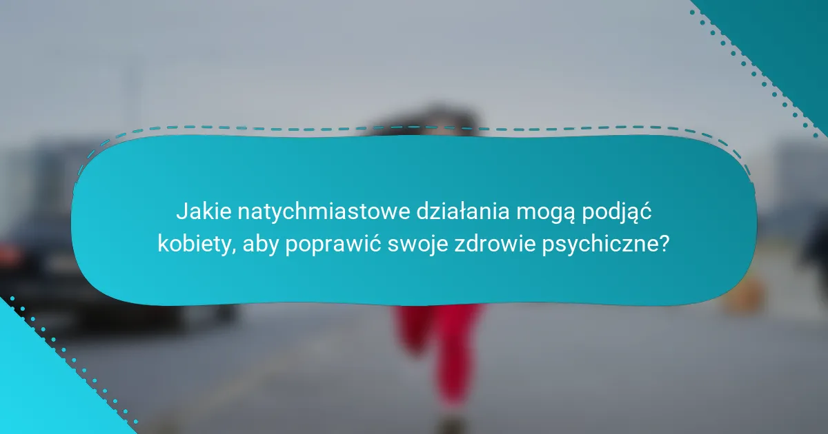 Jakie natychmiastowe działania mogą podjąć kobiety, aby poprawić swoje zdrowie psychiczne?