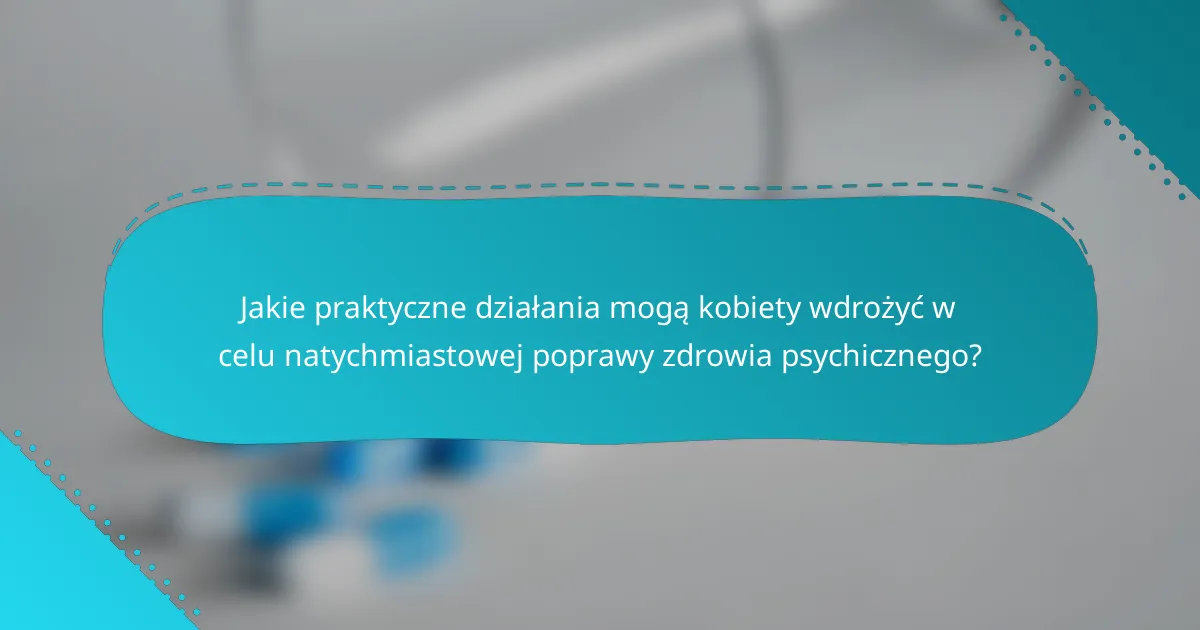 Jakie praktyczne działania mogą kobiety wdrożyć w celu natychmiastowej poprawy zdrowia psychicznego?