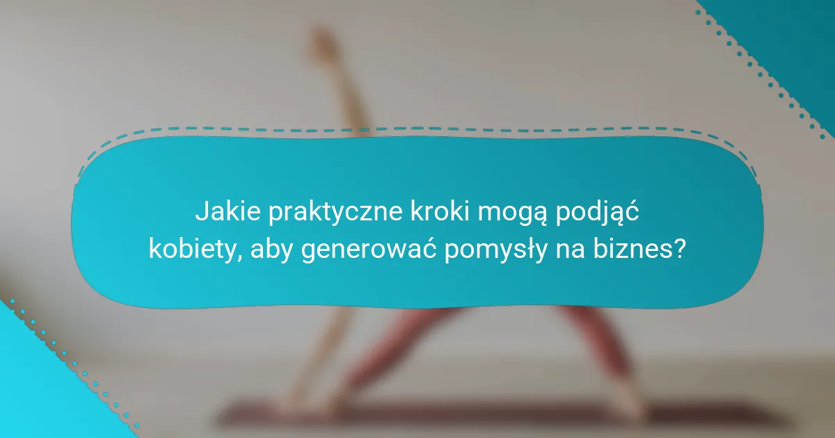 Jakie praktyczne kroki mogą podjąć kobiety, aby generować pomysły na biznes?