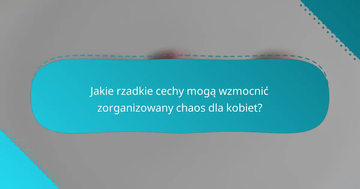 Jakie rzadkie cechy mogą wzmocnić zorganizowany chaos dla kobiet?