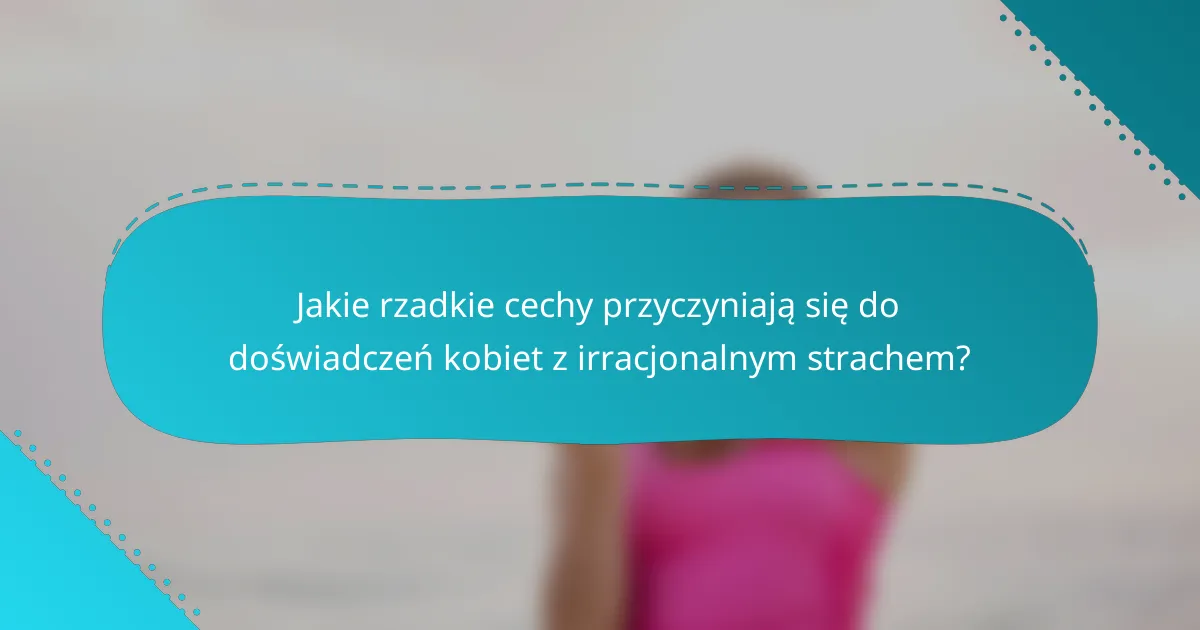 Jakie rzadkie cechy przyczyniają się do doświadczeń kobiet z irracjonalnym strachem?