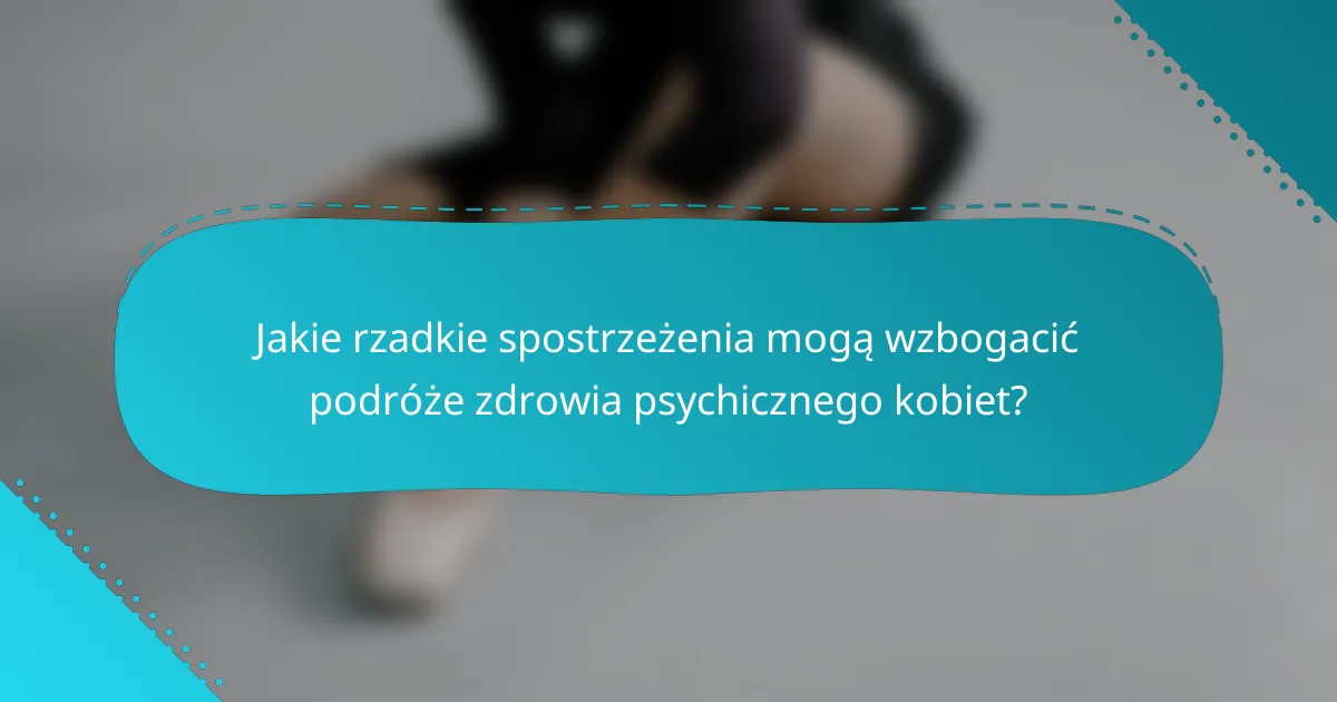 Jakie rzadkie spostrzeżenia mogą wzbogacić podróże zdrowia psychicznego kobiet?