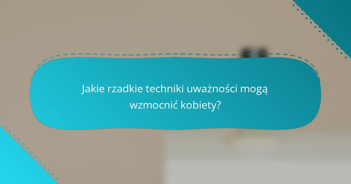 Jakie rzadkie techniki uważności mogą wzmocnić kobiety?