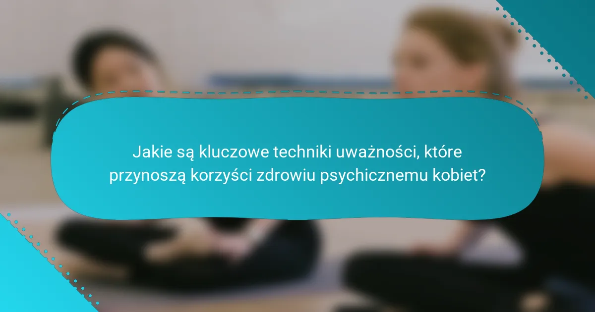 Jakie są kluczowe techniki uważności, które przynoszą korzyści zdrowiu psychicznemu kobiet?