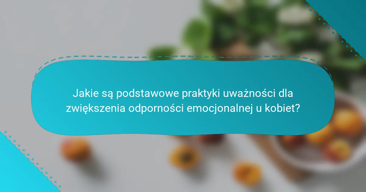 Jakie są podstawowe praktyki uważności dla zwiększenia odporności emocjonalnej u kobiet?