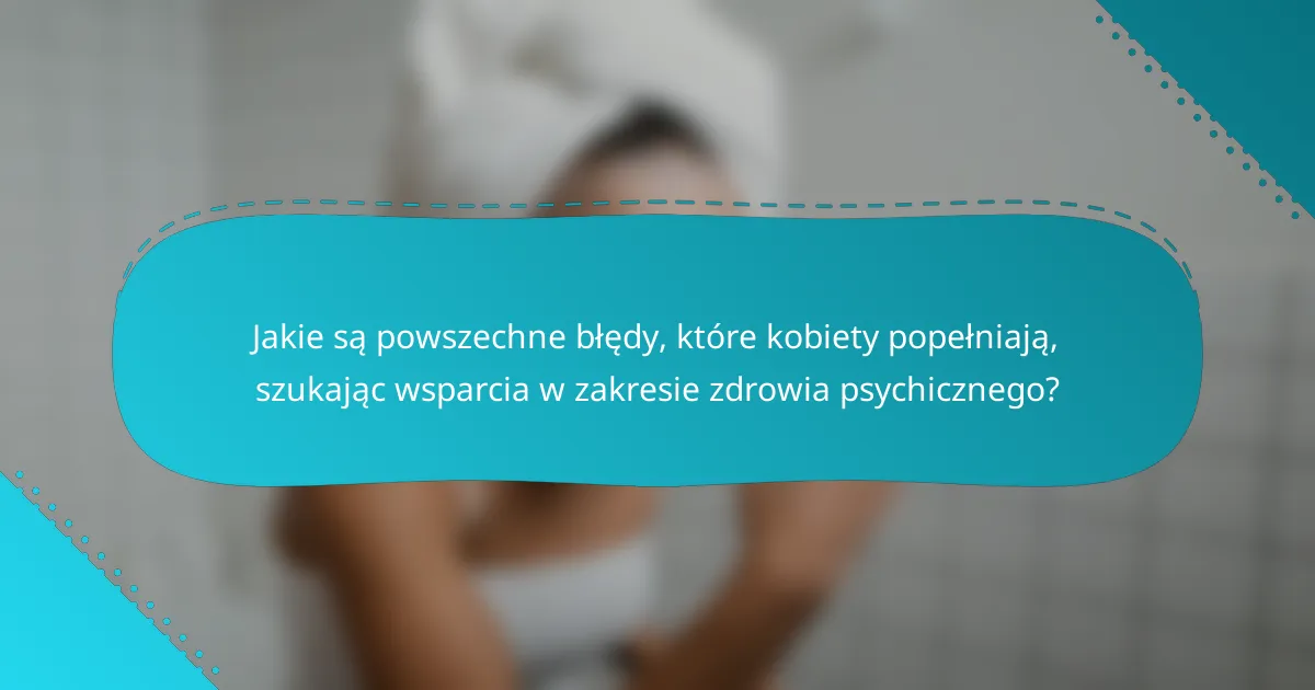 Jakie są powszechne błędy, które kobiety popełniają, szukając wsparcia w zakresie zdrowia psychicznego?