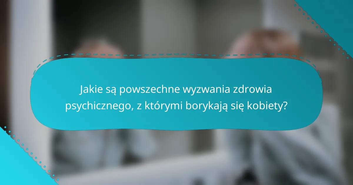 Jakie są powszechne wyzwania zdrowia psychicznego, z którymi borykają się kobiety?