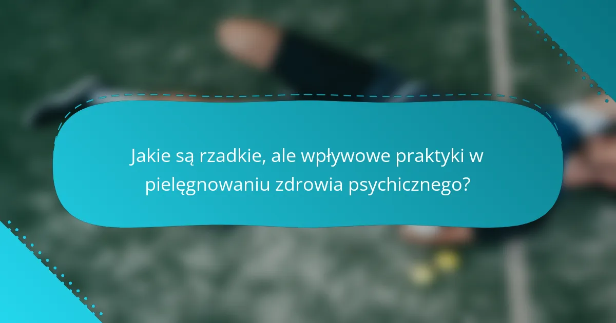 Jakie są rzadkie, ale wpływowe praktyki w pielęgnowaniu zdrowia psychicznego?