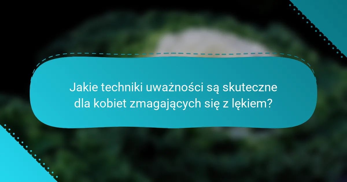 Jakie techniki uważności są skuteczne dla kobiet zmagających się z lękiem?
