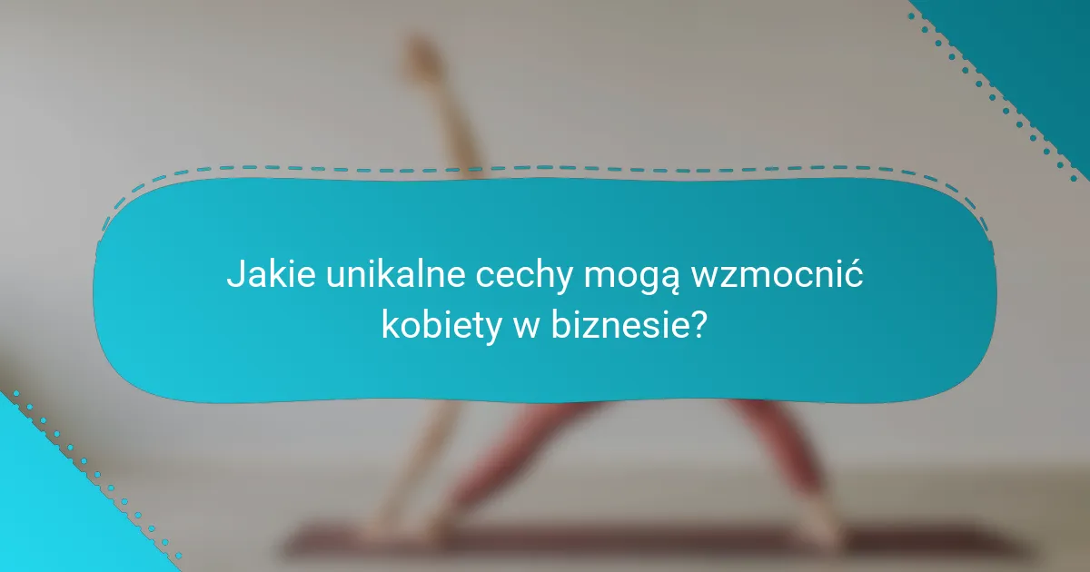 Jakie unikalne cechy mogą wzmocnić kobiety w biznesie?