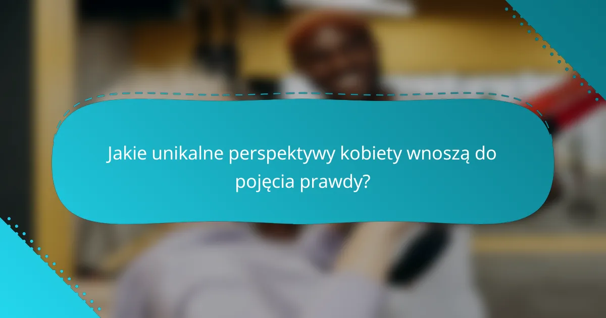 Jakie unikalne perspektywy kobiety wnoszą do pojęcia prawdy?