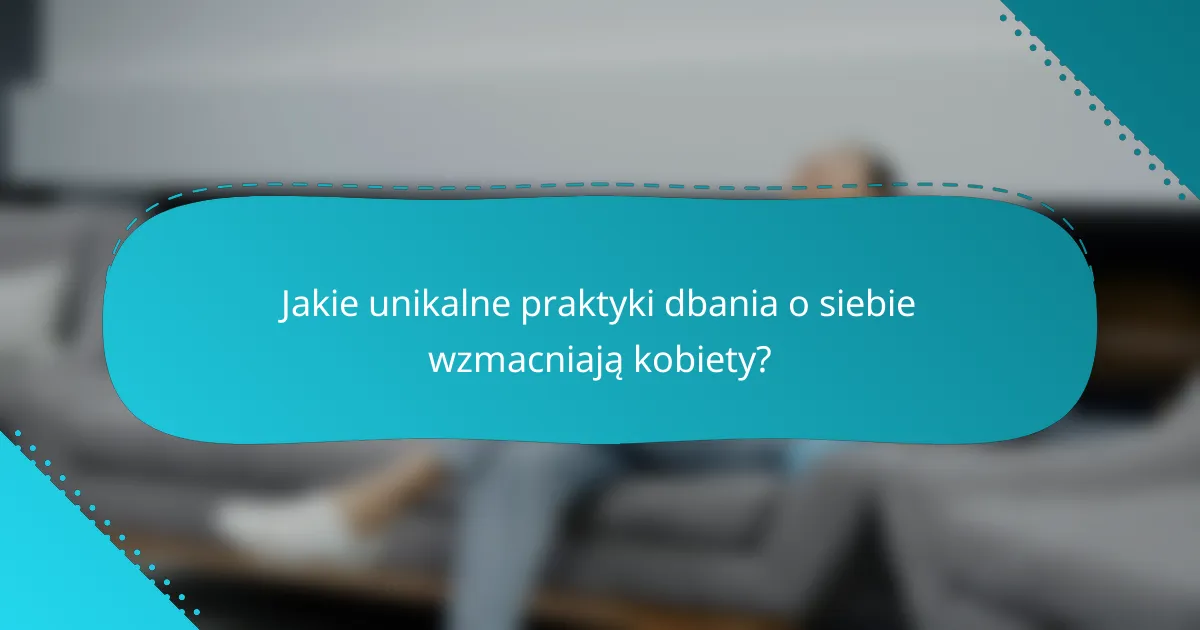 Jakie unikalne praktyki dbania o siebie wzmacniają kobiety?