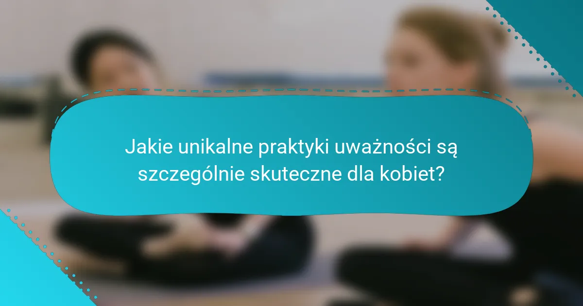 Jakie unikalne praktyki uważności są szczególnie skuteczne dla kobiet?