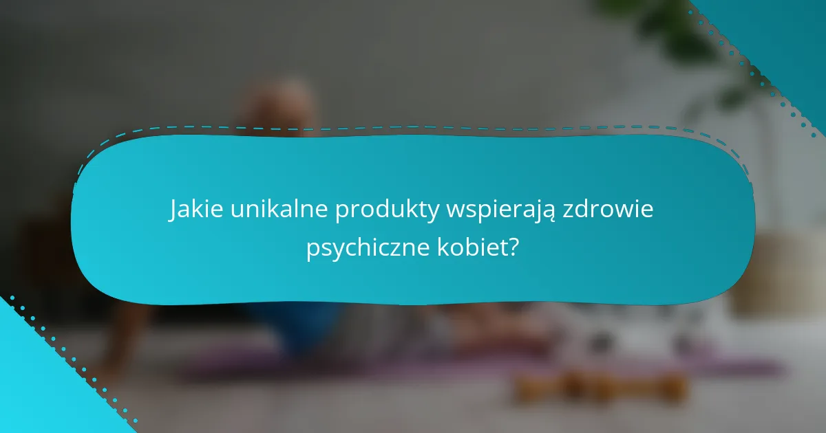 Jakie unikalne produkty wspierają zdrowie psychiczne kobiet?
