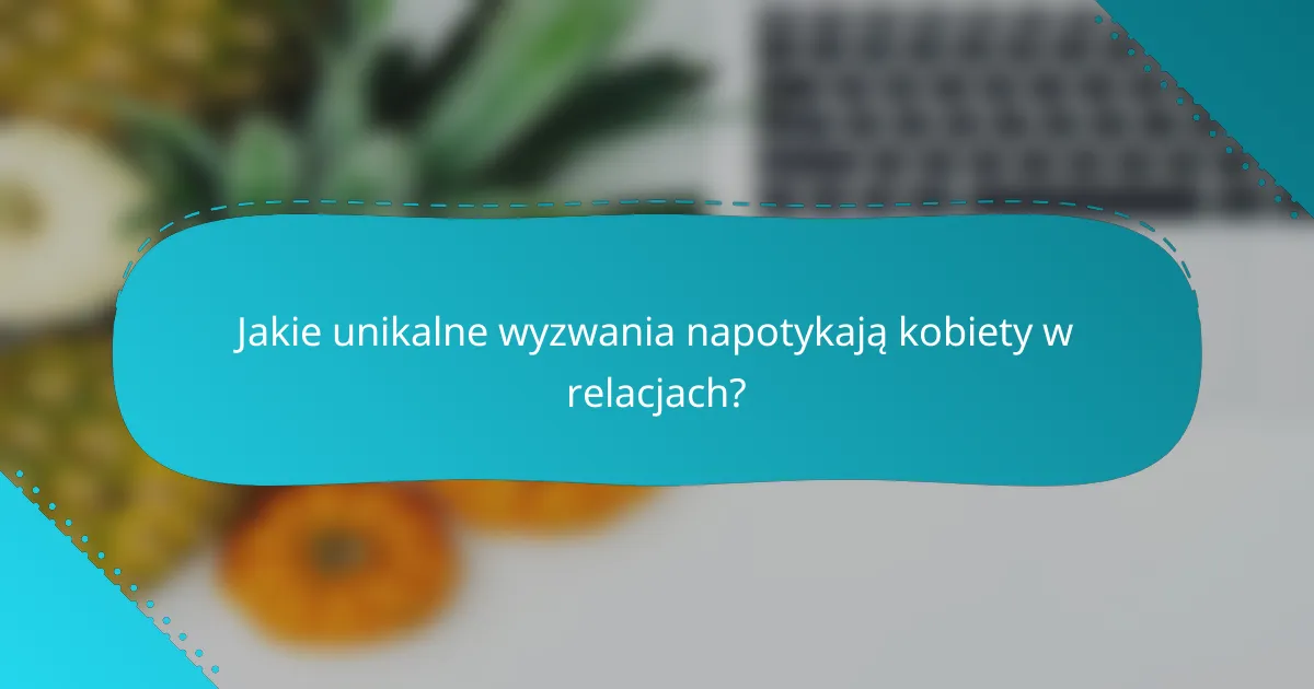 Jakie unikalne wyzwania napotykają kobiety w relacjach?