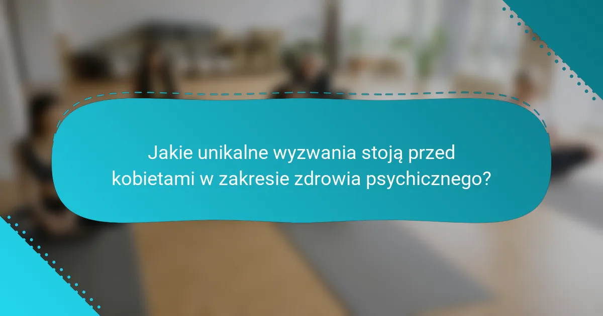 Jakie unikalne wyzwania stoją przed kobietami w zakresie zdrowia psychicznego?