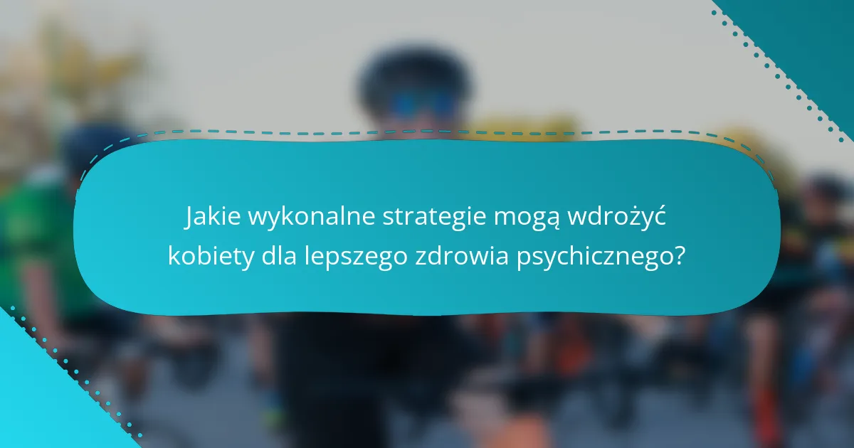 Jakie wykonalne strategie mogą wdrożyć kobiety dla lepszego zdrowia psychicznego?