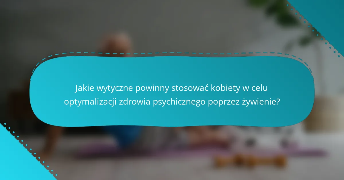 Jakie wytyczne powinny stosować kobiety w celu optymalizacji zdrowia psychicznego poprzez żywienie?